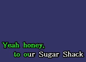 Yeah honey,
to our Sugar Shack