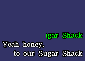 lgar Shack
Yeah honey,

to our Sugar Shack