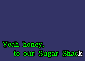 Yeah honey,
to our Sugar Shack