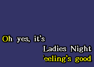 Oh yes, itis
Ladies Night
eelings good