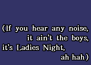 (If you hear any noise,

it aini the boys,
ifs Ladies Night,
ah-hah)