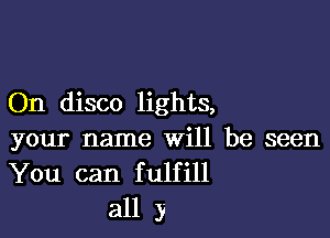 On disco lights,

your name will be seen
You can fulfill
all y