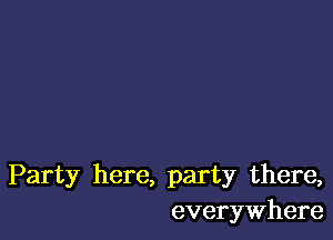 Party here, party there,
everywhere