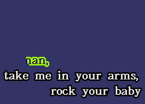 m
take me in your arms,
rock your baby