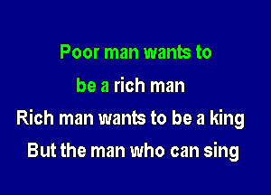 Poor man wants to
be a rich man

Rich man wants to be a king

But the man who can sing