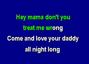 Hey mama don't you
treat me wrong
Come and love your daddy

all night long