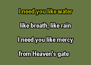 I need you like water

like breath, like rain

I need you like mercy

from Heaven's gate
