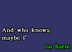 And who knows,
maybe I,

no harm