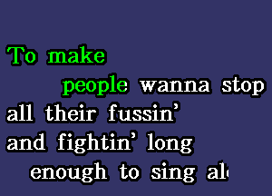 To make
people wanna stop
all their fussin,
and fightin, long
enough to sing all