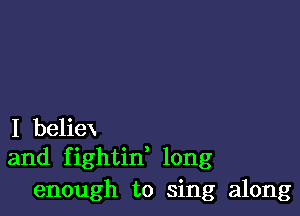 I beliex
and fightin' long

enough to sing along