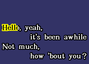 mile, yeah,

ifs been awhile

Not much,
how ,bout you?