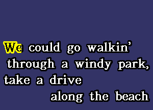 WE could go walkin,
through a Windy park,
take a drive

along the beach