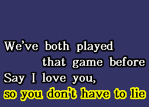 We,ve both played
that game before
Say I love you,

mmmmmm