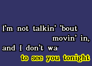 Fm not talkin, ,bout
movin, in,
and I don,t wa

wmmH