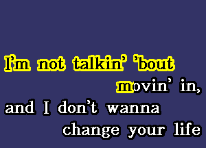 IRE mm W W
movin, in,
and I don,t wanna
change your life