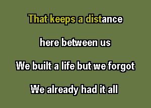 That keeps a distance

here between us

We built a life but we forgot

We already had it all