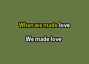 When we made love

We made love