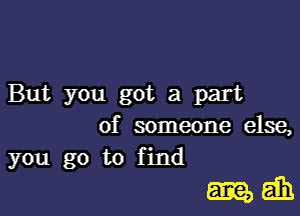 But you got a part
of someone else,

you go to find

mam