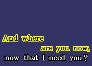 um

now that I need you?