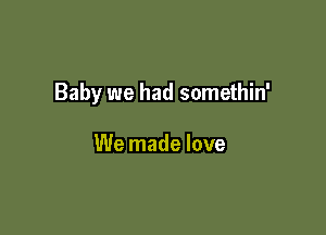 Baby we had somethin'

We made love