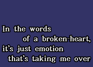 In the words
of a broken-heart,
ifs just emotion
thafs taking me over