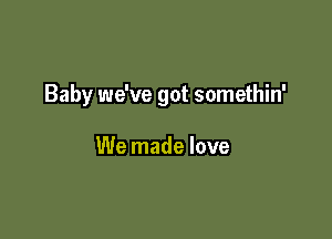 Baby we've got somethin'

We made love