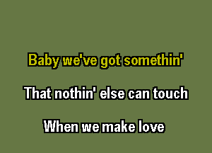 Baby we've got somethin'

That nothin' else can touch

When we make love