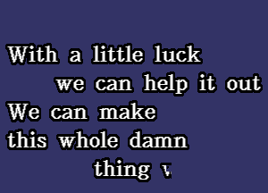 With a little luck

we can help it out
We can make
this Whole damn

thing x.