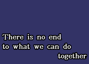 There is no end
to What we can do

together