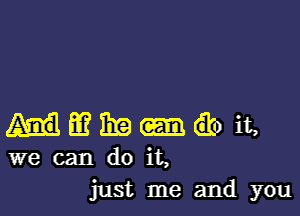 Hmeo it,
we can do it,
just me and you