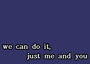 we can do it,
just me and you