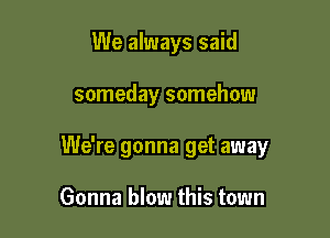 We always said

someday somehow

We're gonna get away

Gonna blow this town