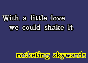 With a little love
we could shake it