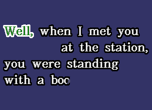 m When I met you
at the station,

you were standing
With a boc