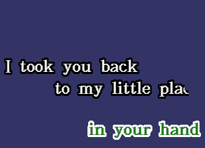 I took you back
to my little plak

Ems