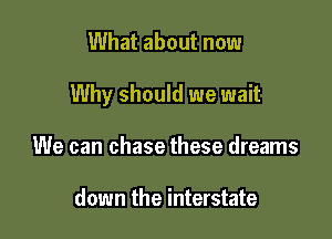 What about now

Why should we wait

We can chase these dreams

down the interstate