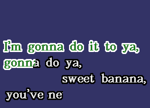 mmmmm

do ya,

sweet banana,
you,ve ne