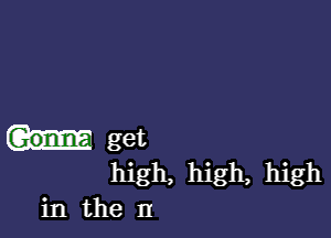 get
high, high, high
in the n