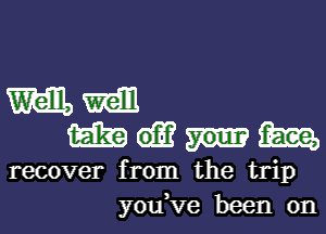 m mm
m thee,
recover from the trip
y0u Ve been on