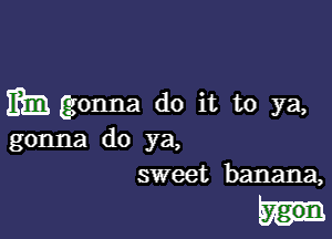 mm gonna do it to ya,

gonna do ya,
sweet banana,