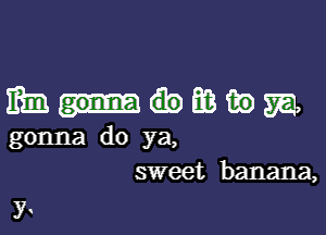 mmmmm

gonna do ya,
sweet banana,