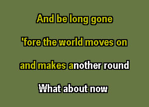 And be long gone

'fore the world moves on
and makes another round

What about now