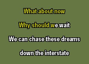 What about now

Why should we wait

We can chase these dreams

down the interstate