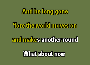 And be long gone

'fore the world moves on
and makes another round

What about now