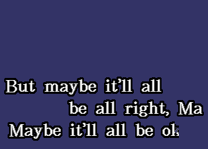 But maybe ifll all
be all right, Ma
Maybe ifll all be 013