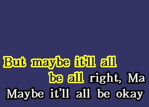 m am
am right, Ma
Maybe ifll all be okay