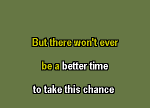 But there won't ever

be a better time

to take this chance
