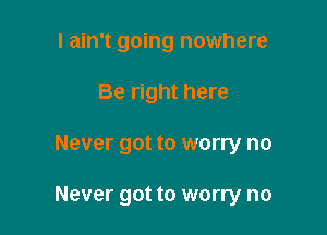I ain't going nowhere
Be right here

Never got to worry no

Never got to worry no