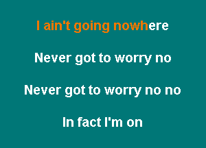 I ain't going nowhere

Never got to worry no

Never got to worry no no

In fact I'm on