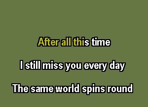 After all this time

I still miss you every day

The same world spins round